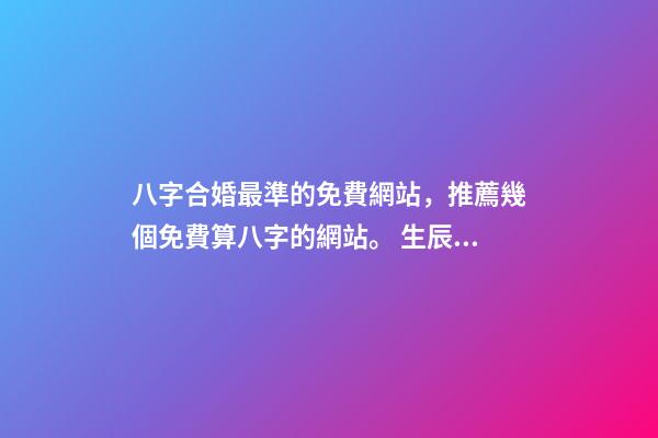 八字合婚最準的免費網站，推薦幾個免費算八字的網站。 生辰八字最準的網站，哪個網站按生辰八字測試姓名比較準確-第1張-觀點-玄機派